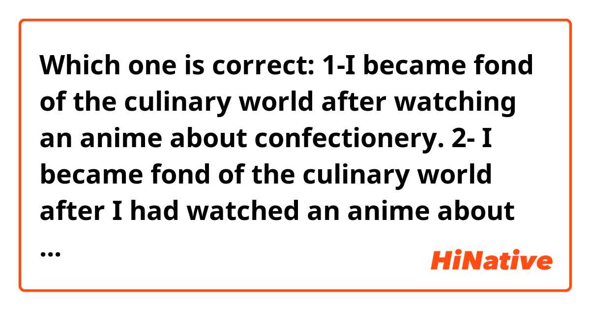 Which one is correct:

1-I became fond of the culinary world after watching an anime about confectionery.

2- I became fond of the culinary world after I had watched an anime about confectionery. 