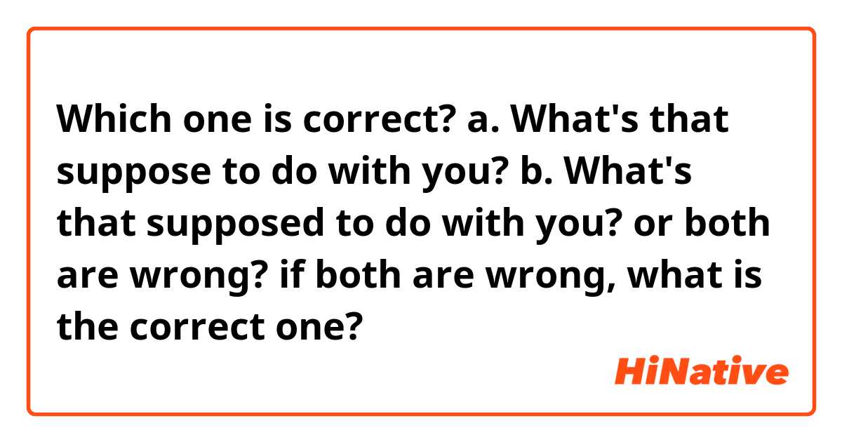 Which one is correct?

a. What's that suppose to do with you?
b. What's that supposed to do with you?

or both are wrong? if both are wrong, what is the correct one?