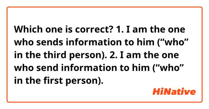 Which one is correct?
1. I am the one who sends information to him (“who” in the third person).
2. I am the one who send information to him (“who” in the first person).