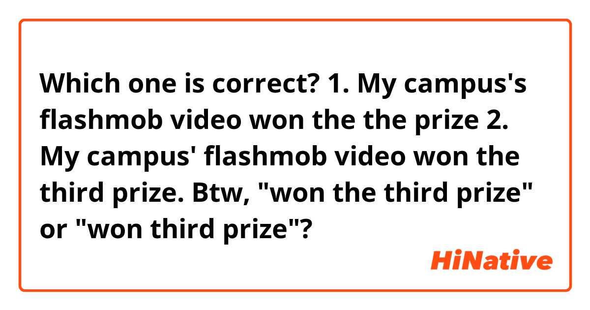 Which one is correct? 
1. My campus's flashmob video won the the prize
2. My campus' flashmob video won the third prize. 
Btw, "won the third prize" or "won third prize"? 