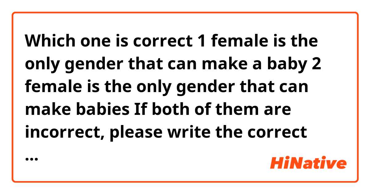 Which one is correct 
1 female is the only gender that can make a baby
2 female is the only gender that can make babies 

If both of them are incorrect, please write the correct version for me 
also, what are other ways to say this sentence ?