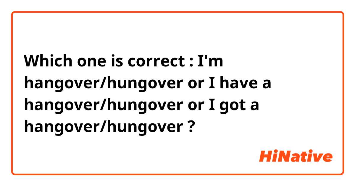 Which one is correct : I'm hangover/hungover or I have a hangover/hungover or I got a hangover/hungover ?
