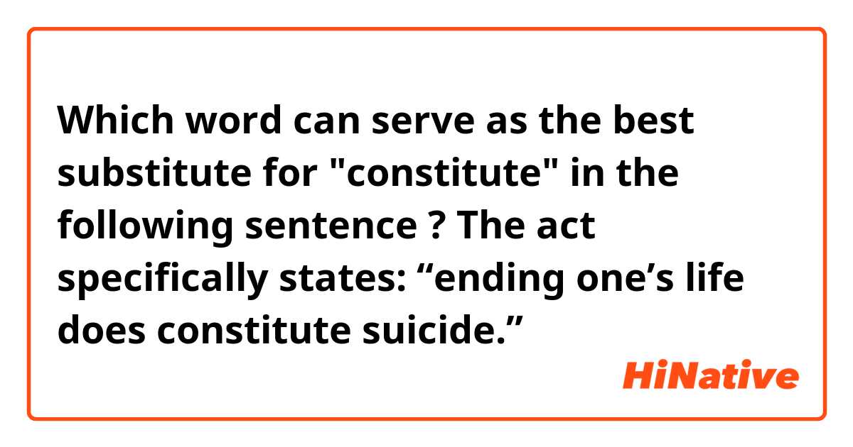 Which word can serve as the best substitute for "constitute" in the following sentence ?
 The act specifically states: “ending one’s life does constitute suicide.”