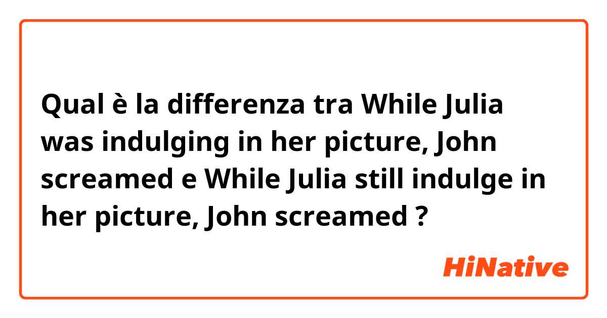Qual è la differenza tra  While Julia was indulging in her picture, John screamed e While Julia still indulge in her picture, John screamed ?