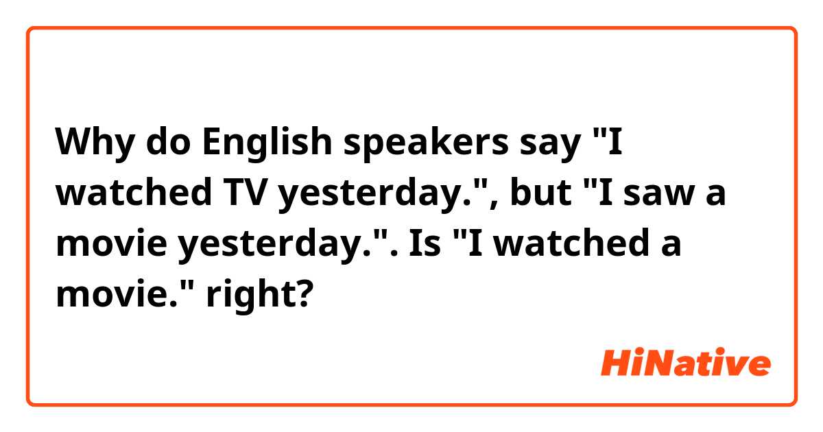 Why do English speakers say
"I watched TV yesterday.", but "I saw a movie yesterday.".

Is "I watched a movie." right?