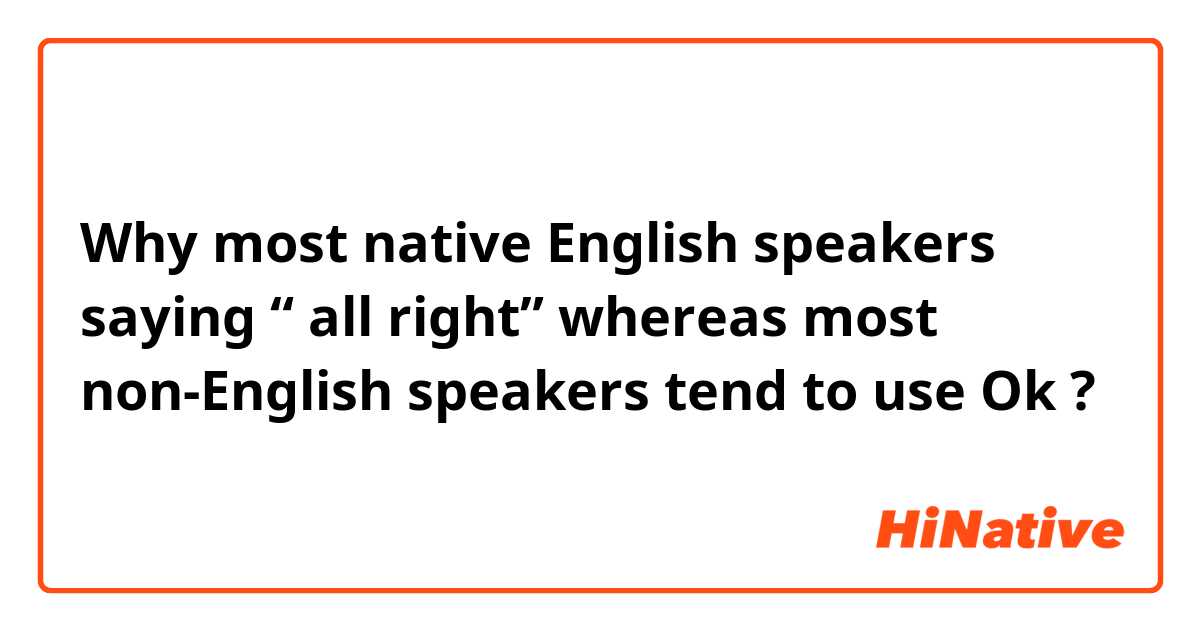 Why most native English speakers saying “ all right” whereas most non-English speakers tend to  use Ok ? 