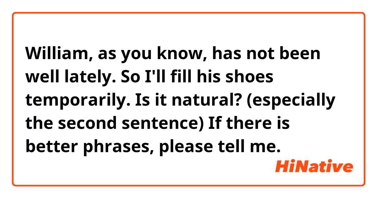 William, as you know, has not been well lately. So I'll fill his shoes temporarily.

Is it natural? (especially the second sentence)
If there is better phrases, please tell me.
