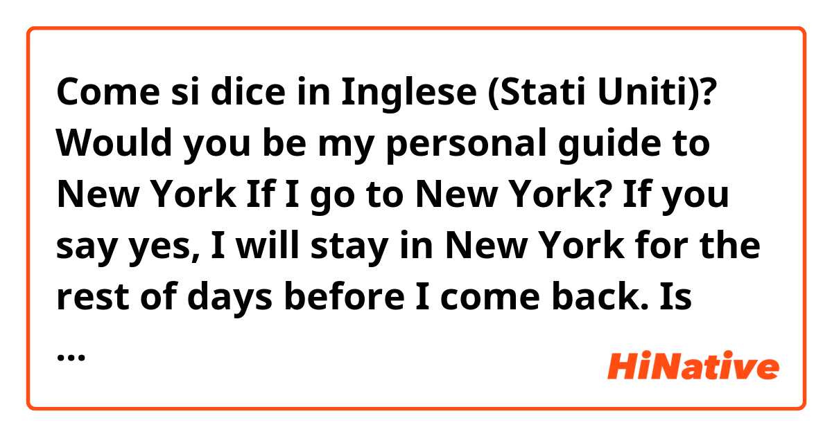 Come si dice in Inglese (Stati Uniti)? Would you be my personal guide to New York If I go to New York? If you say yes, I will stay in New York for the rest of days before I come back. 

Is that correct? 