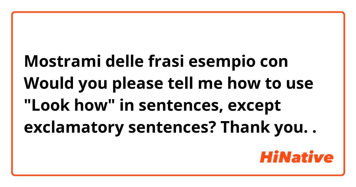Mostrami delle frasi esempio con Would you please tell me how to use "Look how" in sentences, except exclamatory sentences? Thank you..