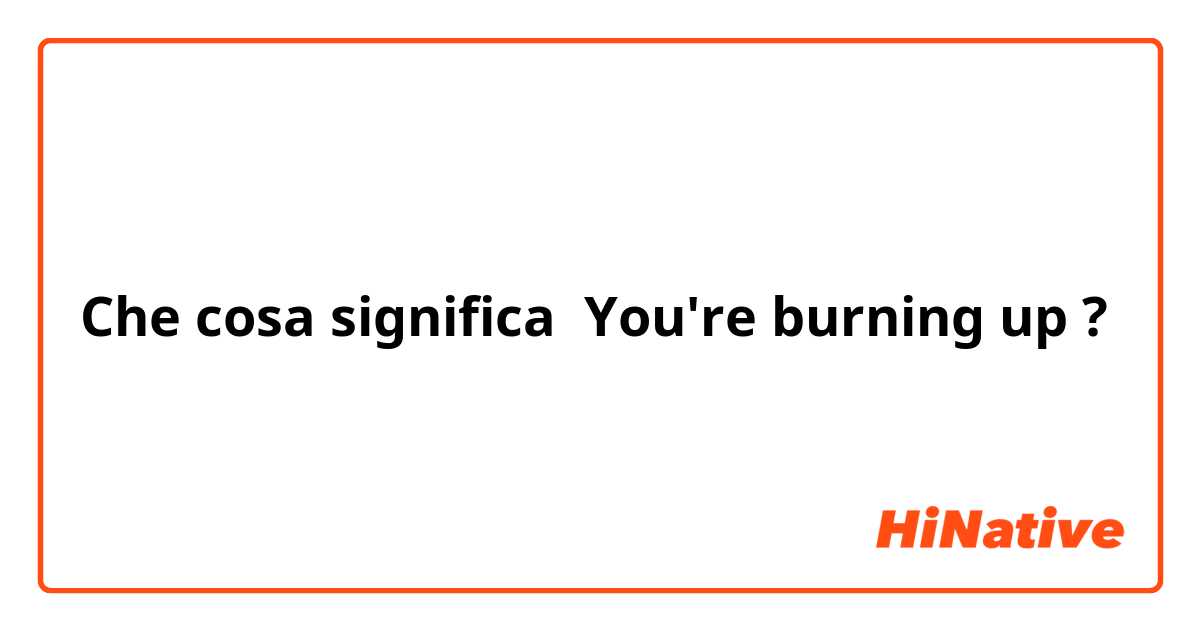 Che cosa significa You're burning up?