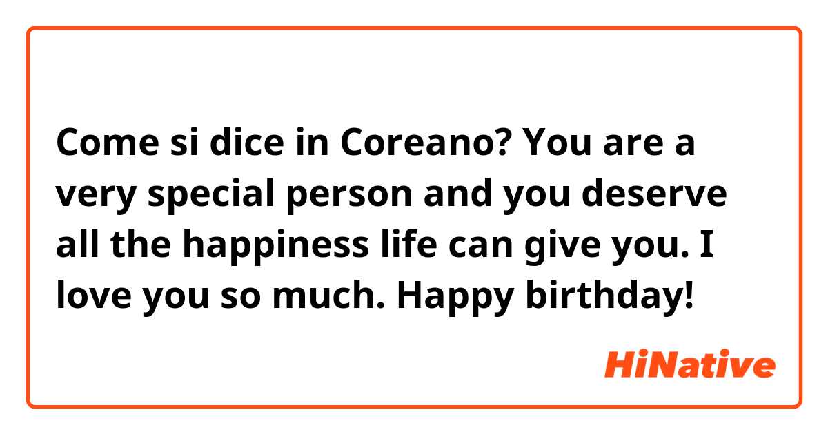 Come si dice in Coreano? You are a very special person and you deserve all the happiness life can give you. I love you so much. Happy birthday!