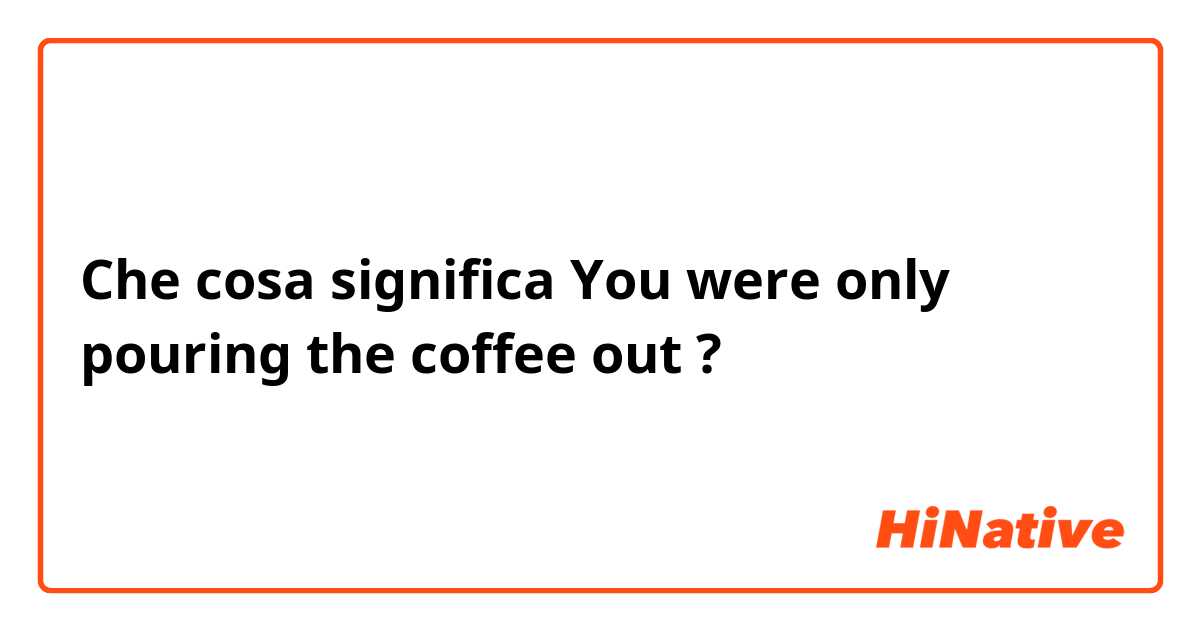 Che cosa significa You were only pouring the coffee out?