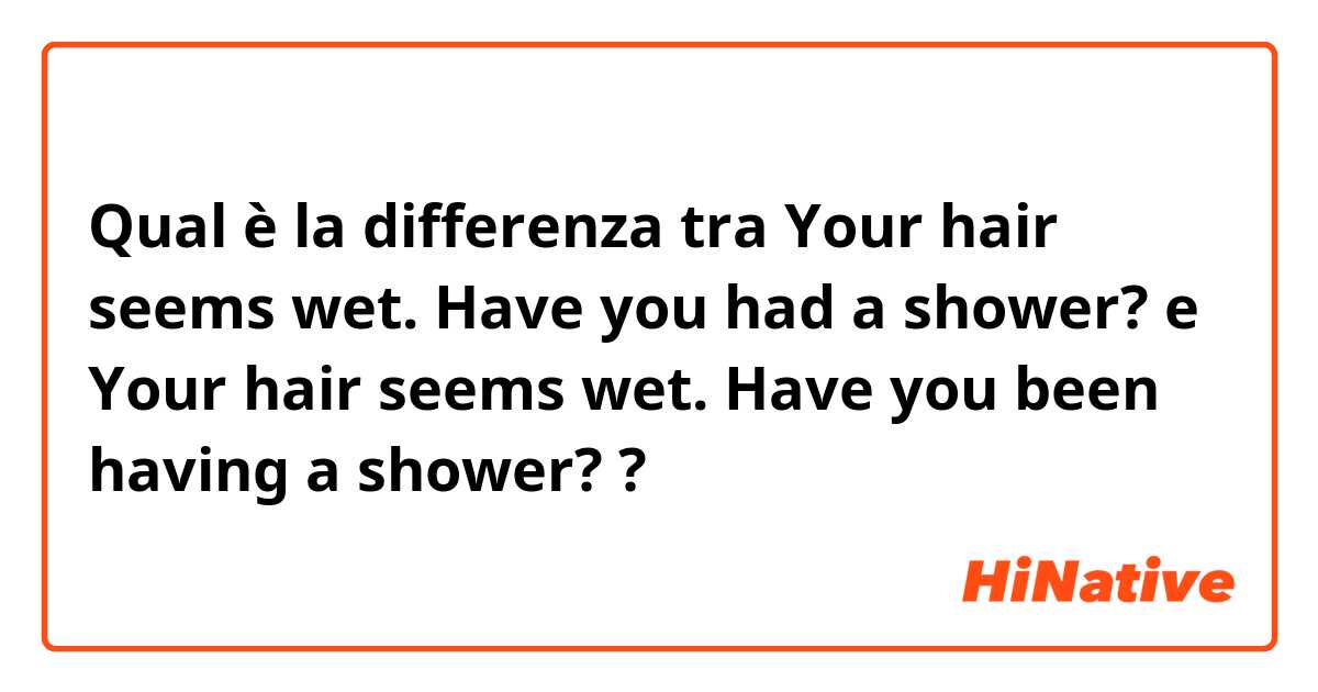 Qual è la differenza tra  Your hair seems wet. Have you had a shower? e Your hair seems wet. Have you been having a shower? ?
