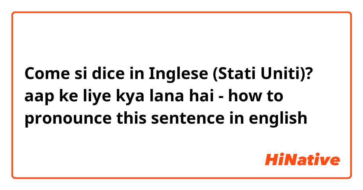 Come si dice in Inglese (Stati Uniti)? aap ke liye kya lana hai - how to pronounce this sentence in english