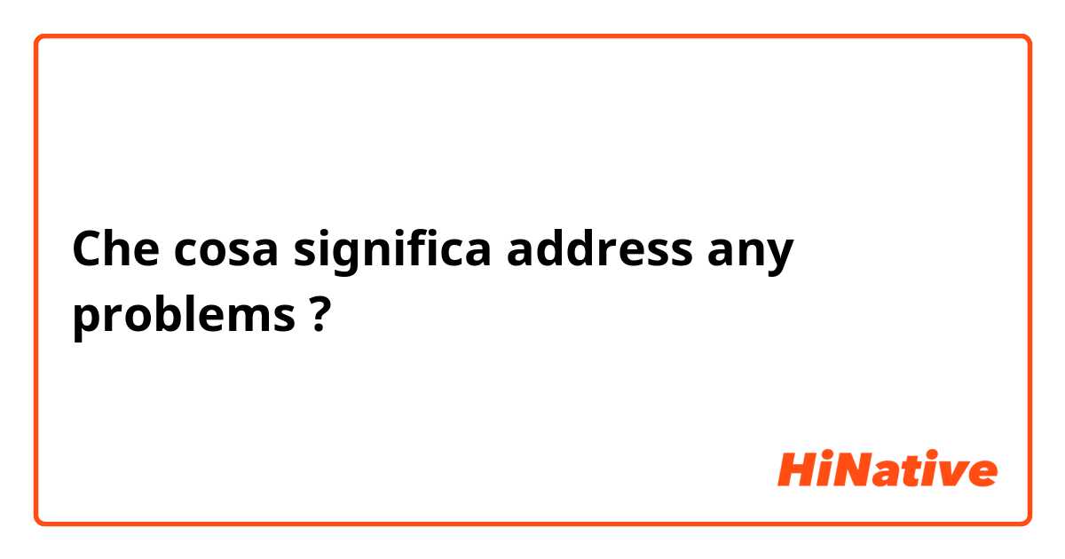 Che cosa significa address any problems ?