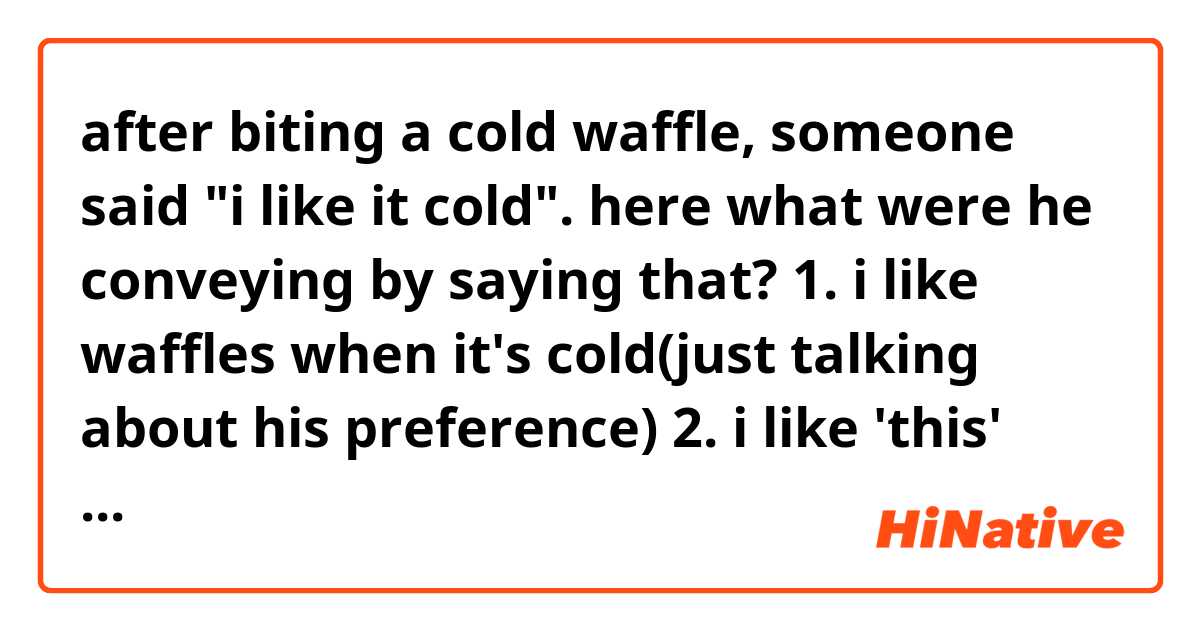 after biting a cold waffle, someone said "i like it cold".
here what were he conveying by saying that?

1. i like waffles when it's cold(just talking about his preference)
2. i like 'this' cold waffle
3. i like this waffle because it's cold