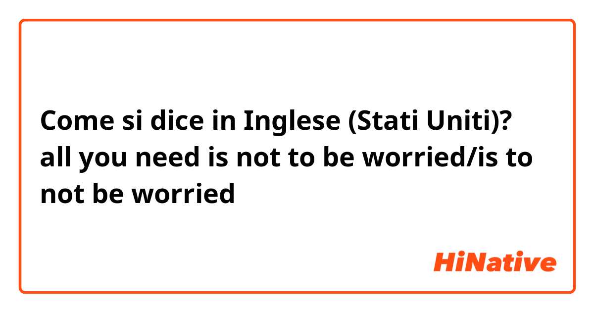 Come si dice in Inglese (Stati Uniti)? all you need is not to be worried/is to not be worried