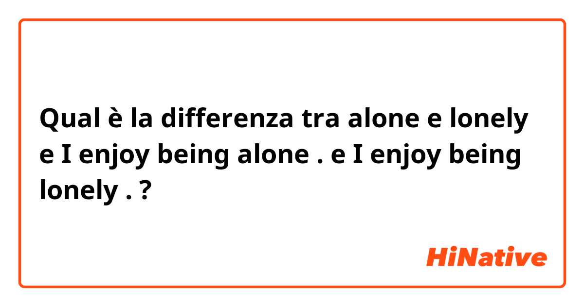Qual è la differenza tra  alone  e lonely  e I enjoy being alone . e I enjoy being lonely . ?