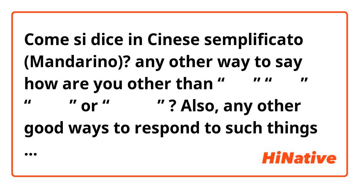 Come si dice in Cinese semplificato (Mandarino)? any other way to say how are you other than “你好吗” “干嘛呢” “你怎么样” or “你吃饭了吗” ? Also, any other good ways to respond to such things other than the basic stuff like “我很好” “不错” or “不太好” ? 