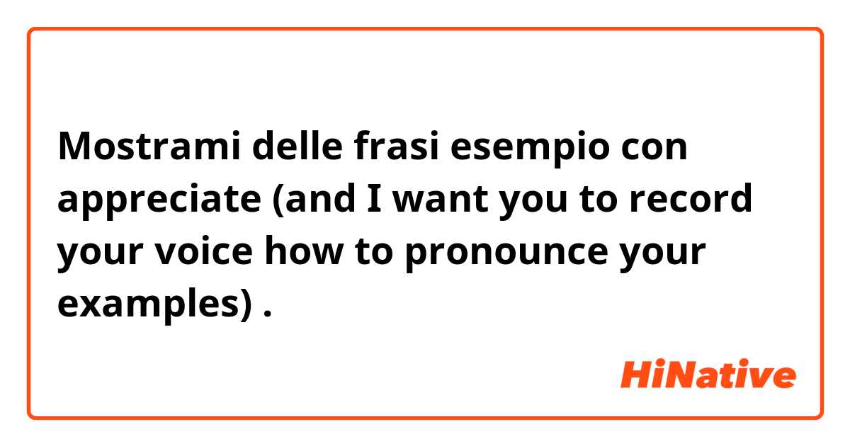 Mostrami delle frasi esempio con appreciate (and I want you to record your voice how to pronounce your examples).