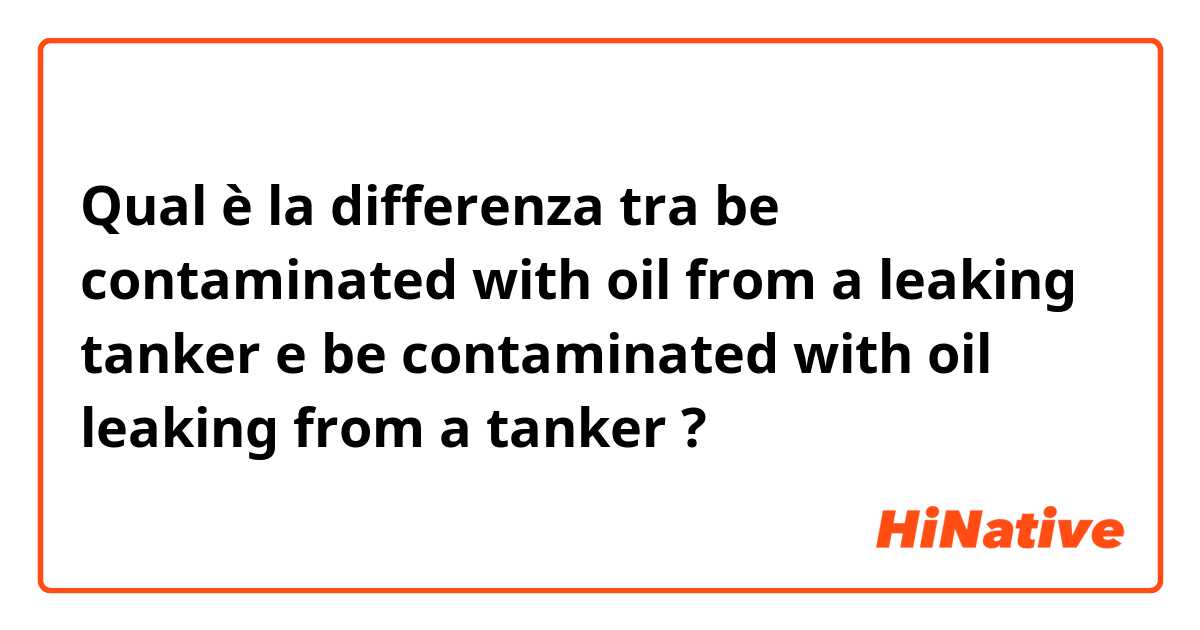 Qual è la differenza tra  be contaminated with oil from a leaking tanker e be contaminated with oil leaking from a tanker ?