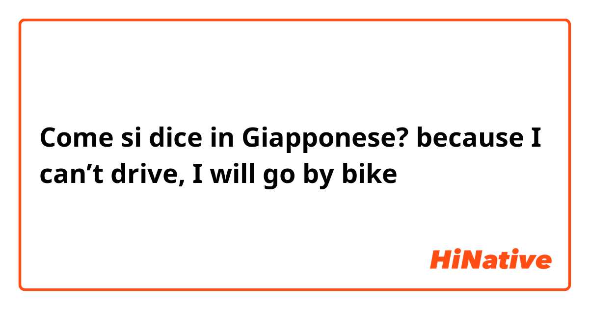 Come si dice in Giapponese? because I can’t drive, I will go by bike 