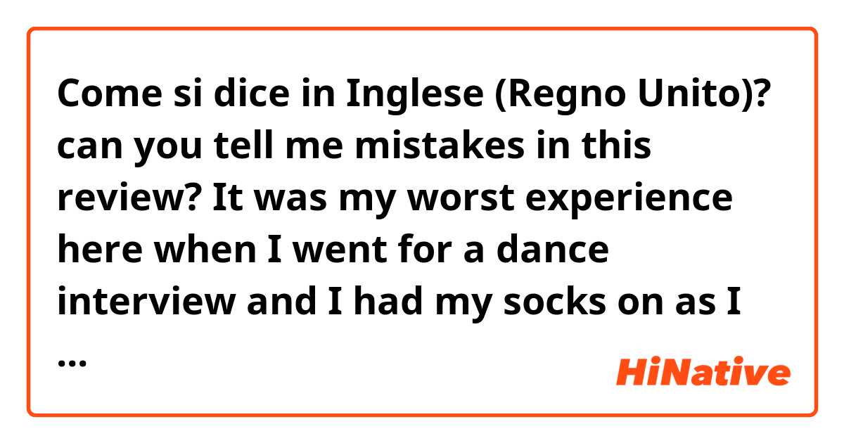 Come si dice in Inglese (Regno Unito)? can you tell me mistakes in this review?    It was my worst experience here when I went for a dance interview and I had my socks on as I wasn’t comfortable taking them off and the lady told me aggressively I had to take them off or go out!