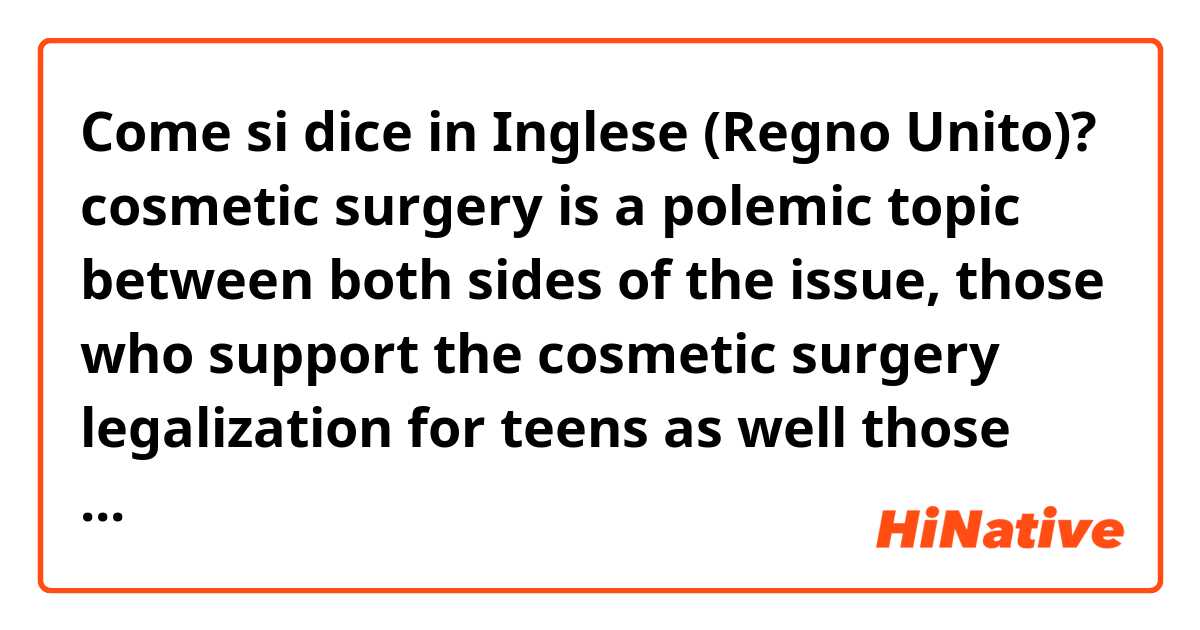 Come si dice in Inglese (Regno Unito)? cosmetic surgery is a polemic topic between both sides of the issue, those who support the cosmetic surgery legalization for teens as well those who do not agree with that. Is this correct?