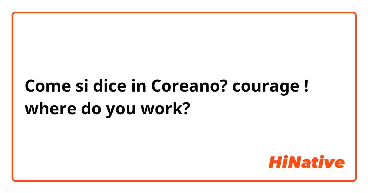 Come si dice in Coreano? courage ! where do you work?
