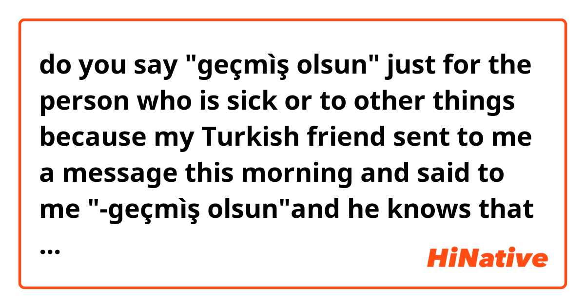 do you say "geçmìş olsun" just for the person who is sick or to other things 
because my Turkish friend sent to me a message this morning and said to me "-geçmìş olsun"and he knows that i am not sick so why he sent this message ?