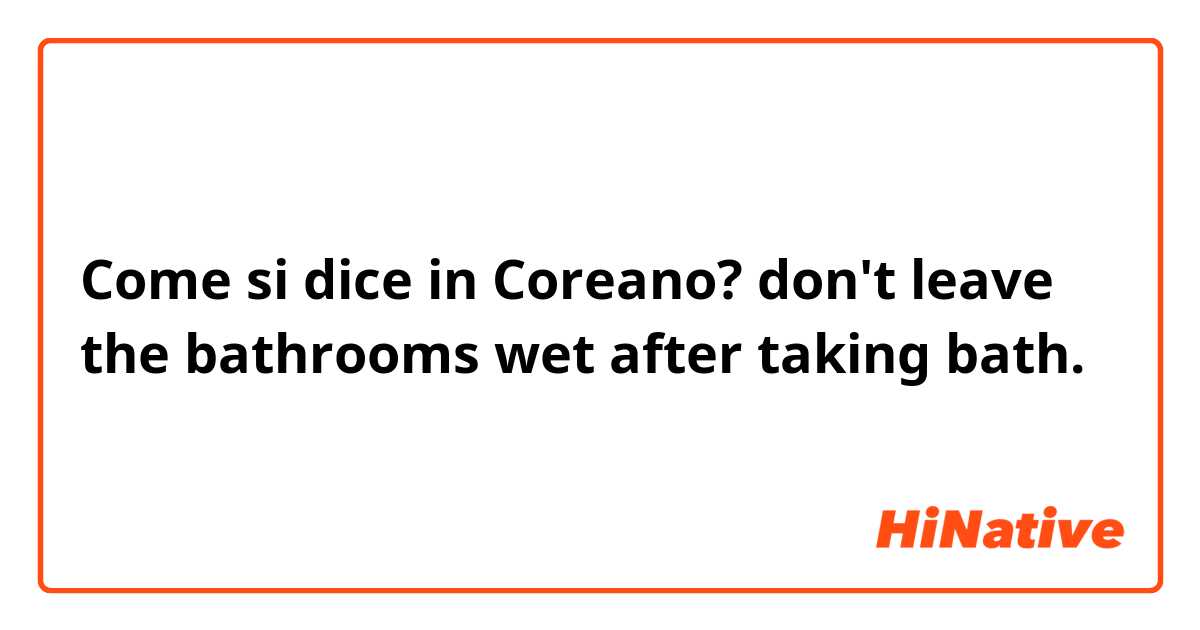 Come si dice in Coreano? don't leave the bathrooms wet after taking bath.