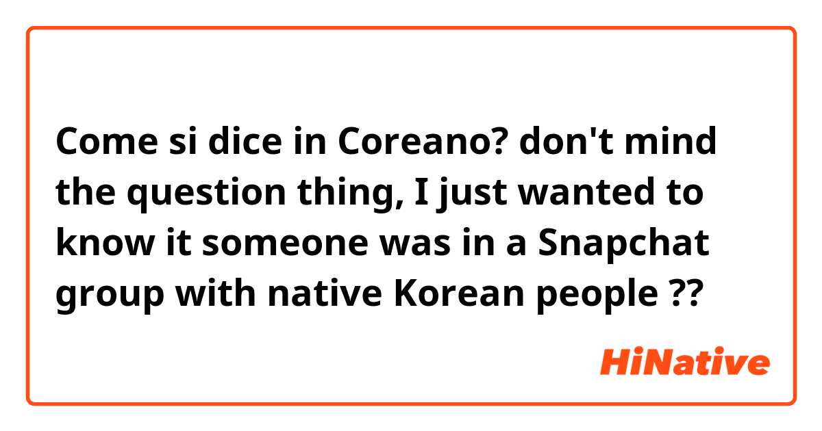 Come si dice in Coreano? don't mind the question thing, I just wanted to know it someone was in a Snapchat group with native Korean people ??