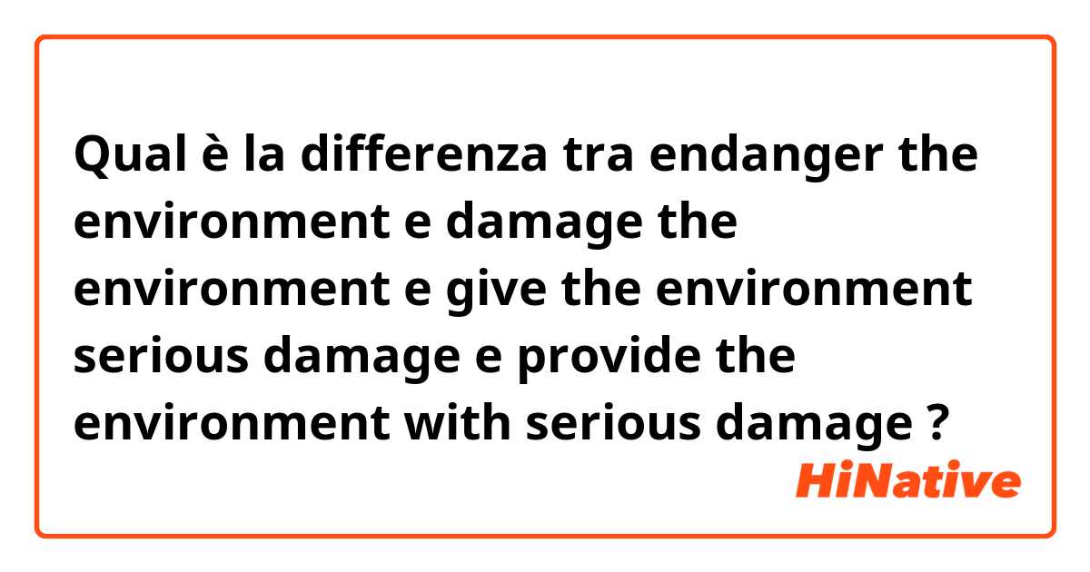 Qual è la differenza tra  endanger the environment e damage the environment e give the environment serious damage e provide the environment with serious damage ?