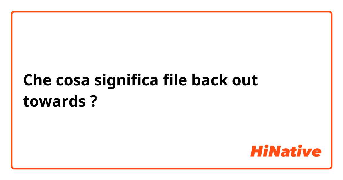 Che cosa significa file back out towards?