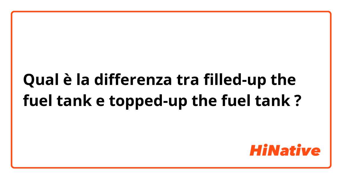 Qual è la differenza tra  filled-up the fuel tank e topped-up the fuel tank ?