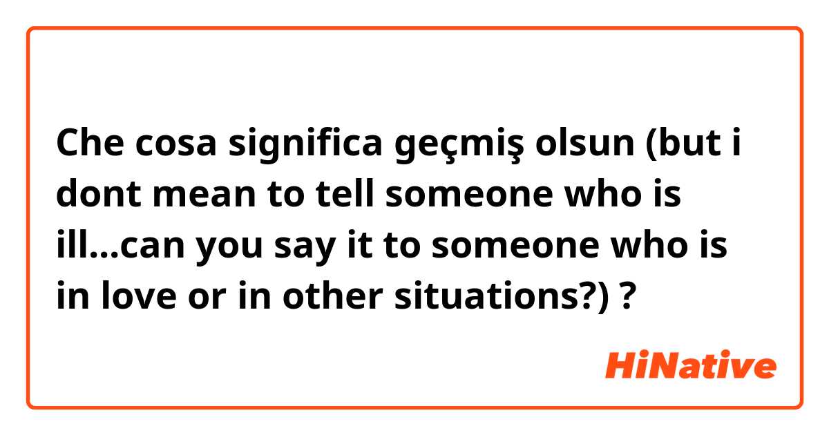 Che cosa significa geçmiş olsun (but i dont mean to tell someone who is ill...can you say it to someone who is in love or in other situations?)?