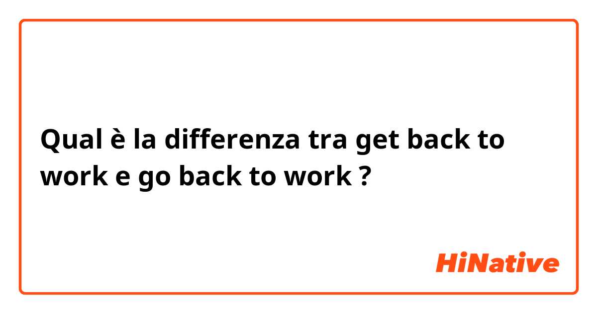 Qual è la differenza tra  get back to work e go back to work ?