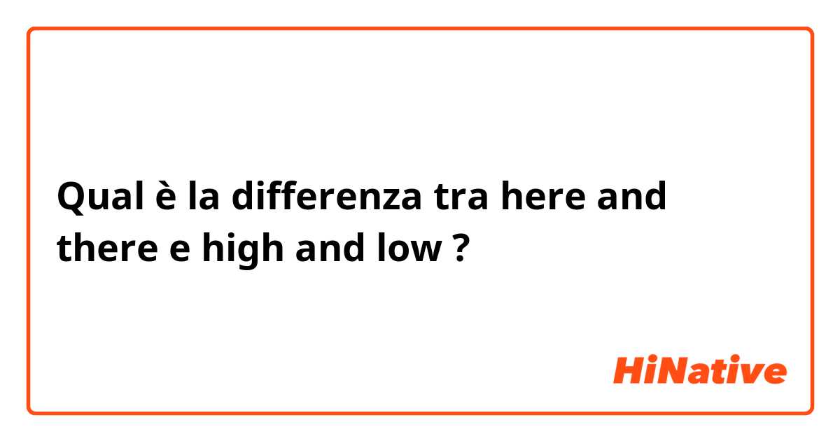 Qual è la differenza tra  here and there e high and low ?