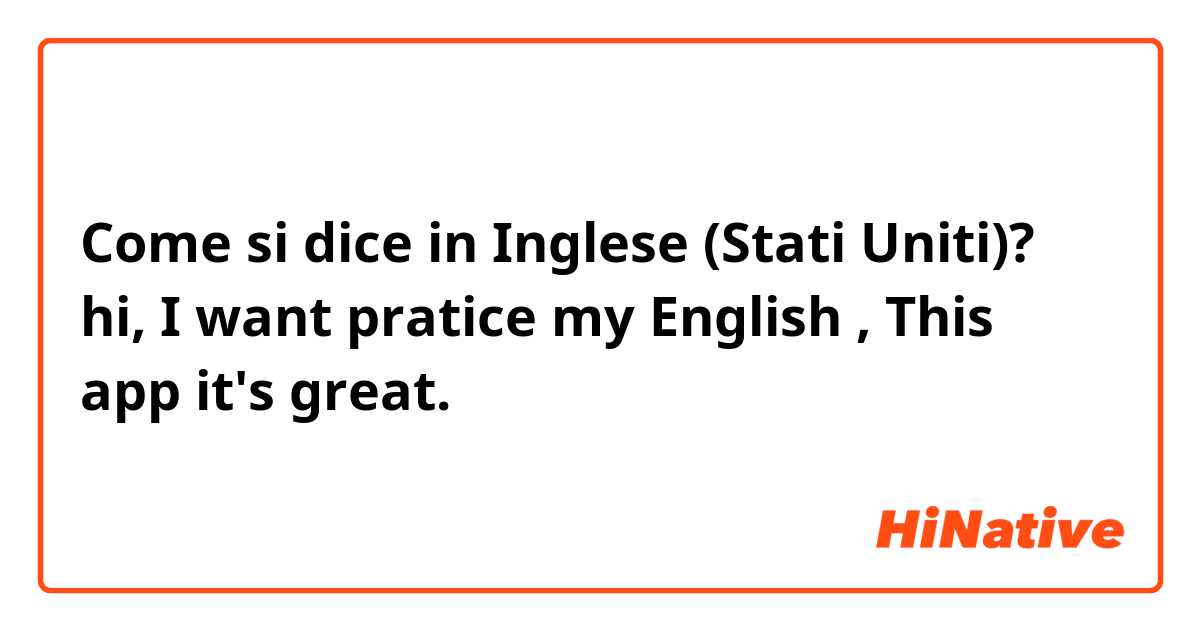 Come si dice in Inglese (Stati Uniti)? hi, I want pratice my English , This app it's great. 