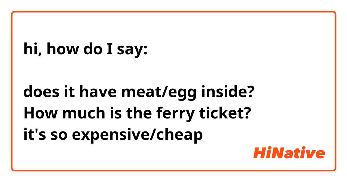 hi, how do I say:

does it have meat/egg inside? 
How much is the ferry ticket? 
it's so expensive/cheap