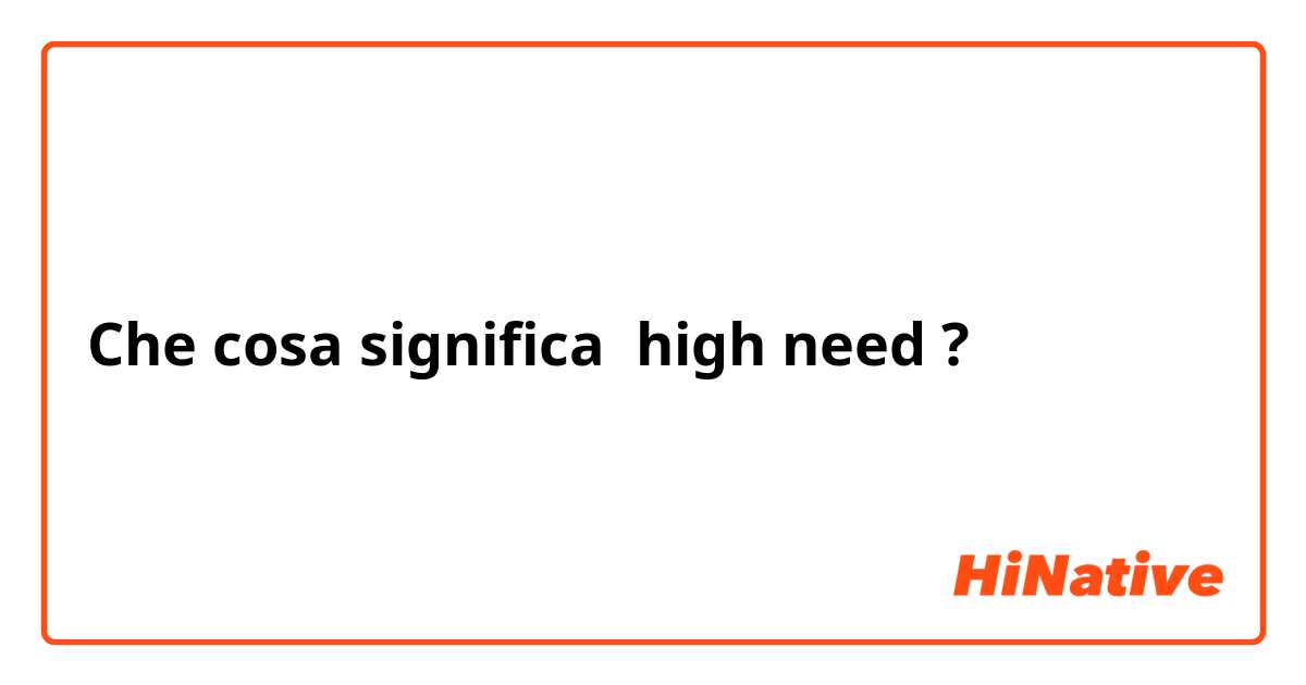 Che cosa significa high need?