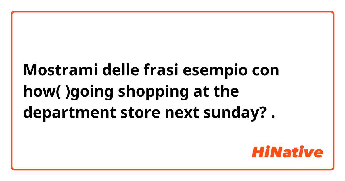 Mostrami delle frasi esempio con how(    )going shopping at the department store next sunday?.