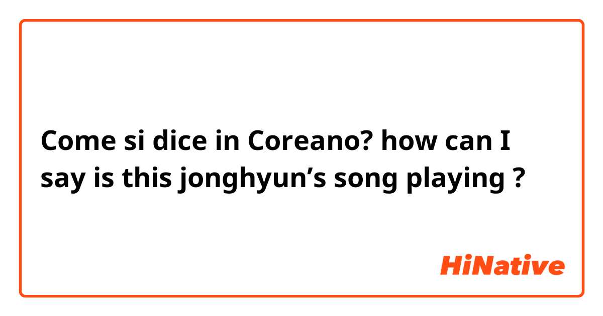 Come si dice in Coreano? how can I say is this jonghyun’s song playing ? 