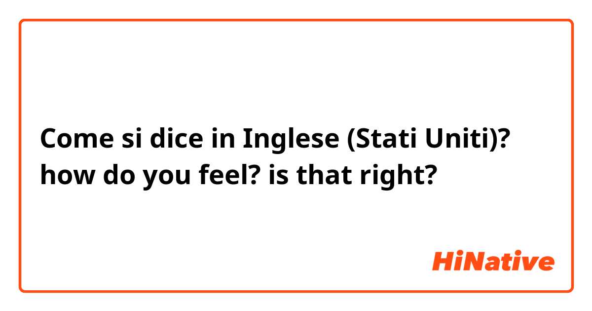 Come si dice in Inglese (Stati Uniti)? how do you feel? is that right?