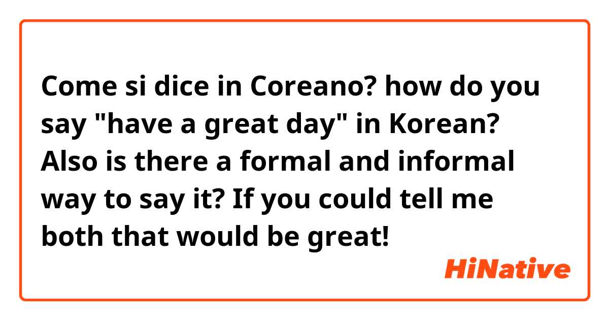Come si dice in Coreano? how do you say "have a great day" in Korean?  Also is there a formal and informal way to say it?  If you could tell me both that would be great! 