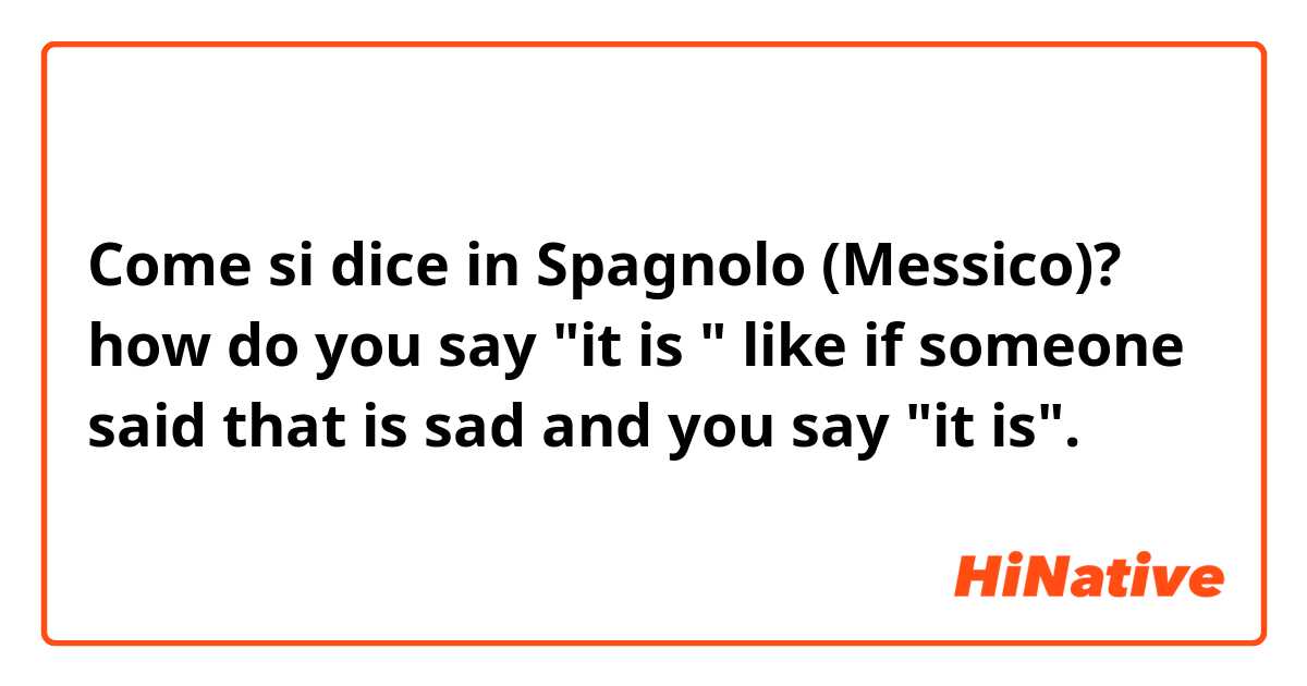 Come si dice in Spagnolo (Messico)? how do you say "it is " like if someone said that is sad and you say "it is".  