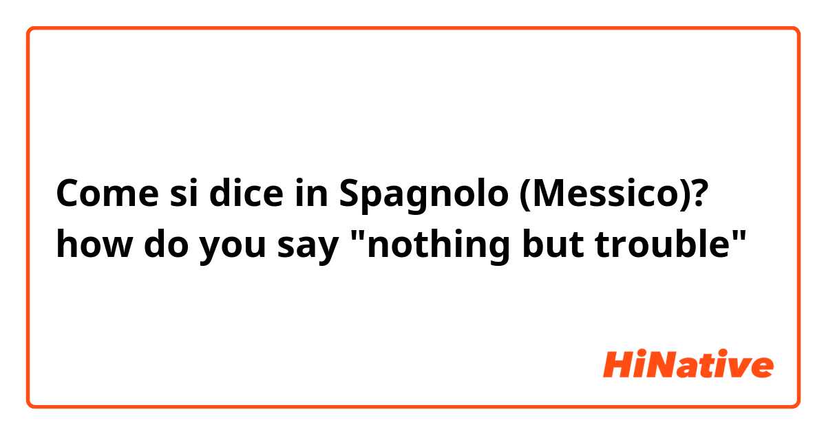 Come si dice in Spagnolo (Messico)? how do you say "nothing but trouble"
