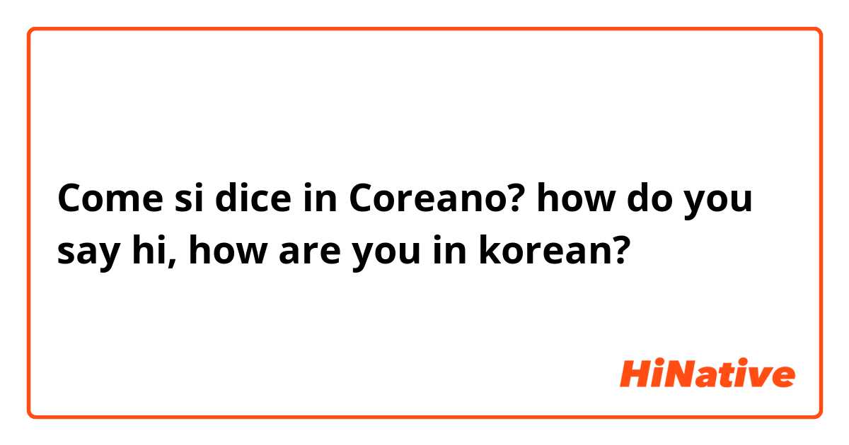 Come si dice in Coreano? how do you say hi, how are you in korean?