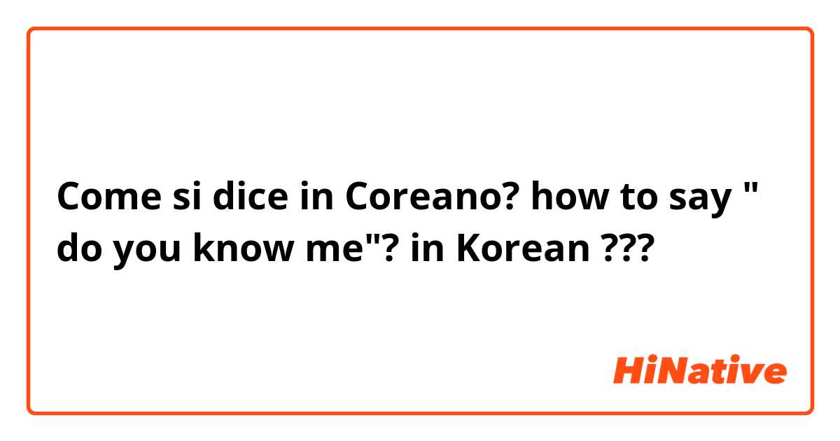 Come si dice in Coreano? how to say " do you know me"? in Korean ??? 