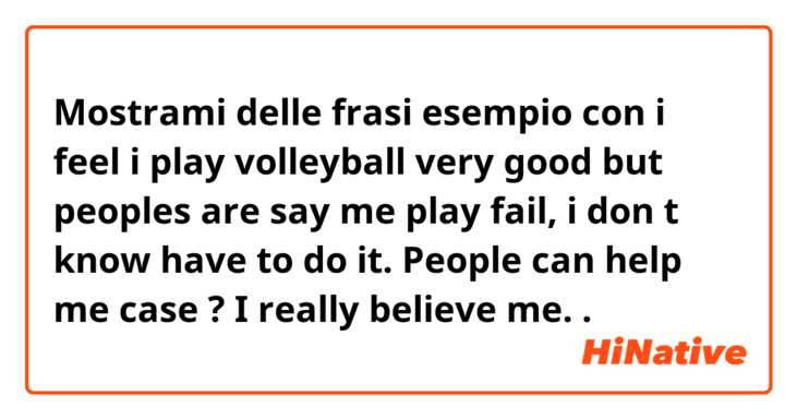 Mostrami delle frasi esempio con i feel i play volleyball very good but peoples are say me play fail, i don t know have to do it. People can help me case ? I really believe me..